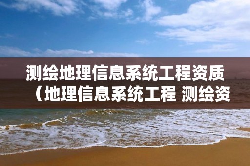 测绘地理信息系统工程资质（地理信息系统工程 测绘资质）