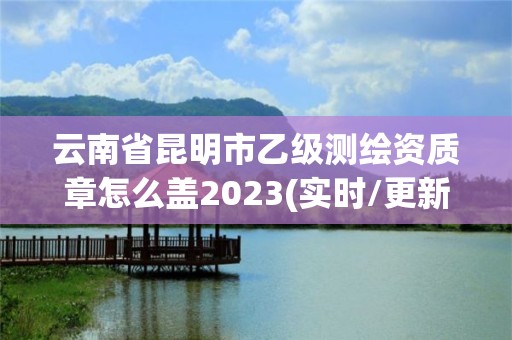 云南省昆明市乙级测绘资质章怎么盖2023(实时/更新中)