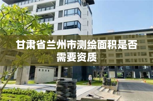 甘肃省兰州市测绘面积是否需要资质