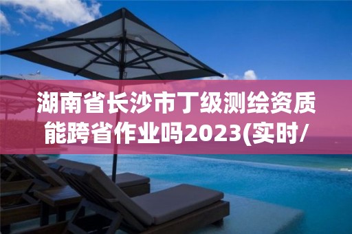 湖南省长沙市丁级测绘资质能跨省作业吗2023(实时/更新中)