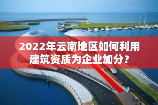 2022年云南地区如何利用建筑资质为企业加分？