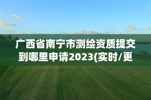 广西省南宁市测绘资质提交到哪里申请2023(实时/更新中)