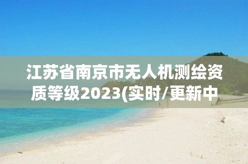 江苏省南京市无人机测绘资质等级2023(实时/更新中)