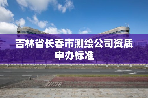 吉林省长春市测绘公司资质申办标准