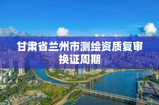 甘肃省兰州市测绘资质复审换证周期