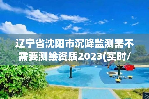 辽宁省沈阳市沉降监测需不需要测绘资质2023(实时/更新中)