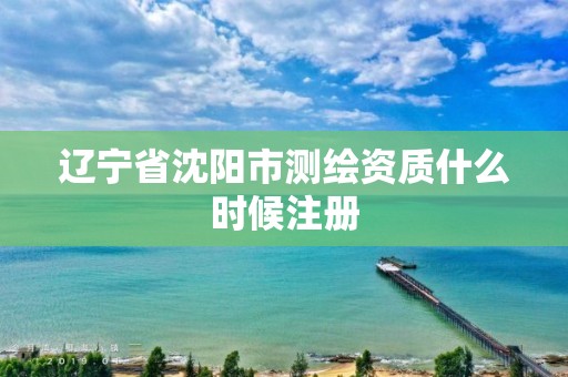 辽宁省沈阳市测绘资质什么时候注册