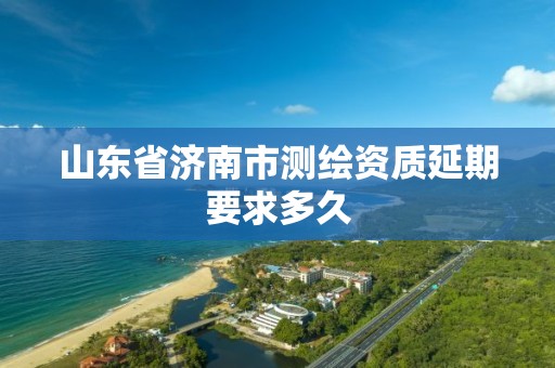 山东省济南市测绘资质延期要求多久