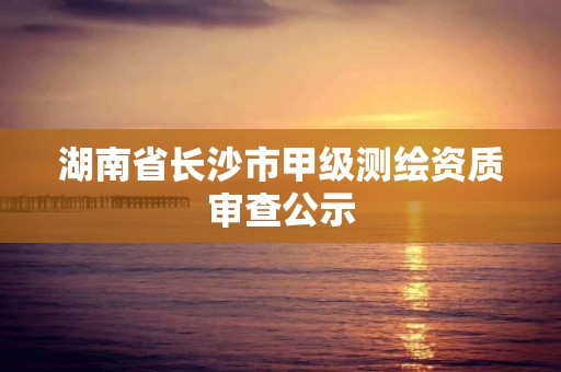 湖南省长沙市甲级测绘资质审查公示