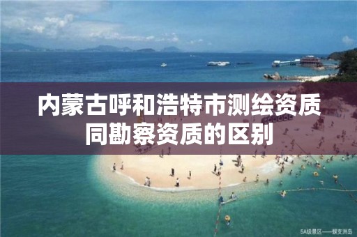 内蒙古呼和浩特市测绘资质同勘察资质的区别