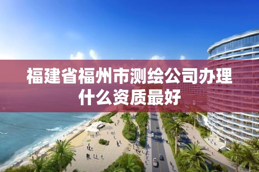 福建省福州市测绘公司办理什么资质最好