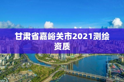 甘肃省嘉峪关市2021测绘资质