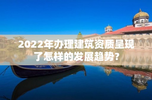 2022年办理建筑资质呈现了怎样的发展趋势？