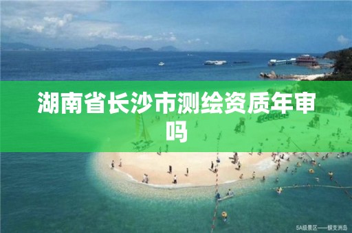 湖南省长沙市测绘资质年审吗