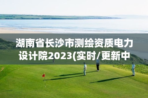 湖南省长沙市测绘资质电力设计院2023(实时/更新中)