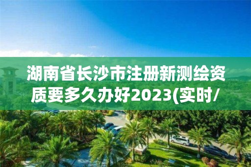 湖南省长沙市注册新测绘资质要多久办好2023(实时/更新中)