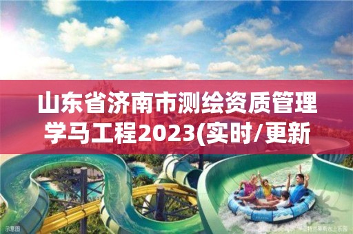 山东省济南市测绘资质管理学马工程2023(实时/更新中)