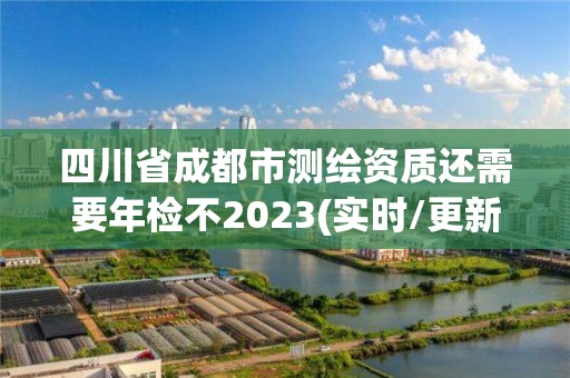 四川省成都市测绘资质还需要年检不2023(实时/更新中)