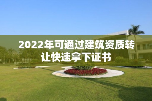 2022年可通过建筑资质转让快速拿下证书