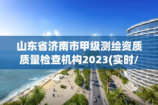 山东省济南市甲级测绘资质质量检查机构2023(实时/更新中)