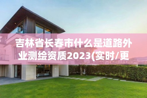 吉林省长春市什么是道路外业测绘资质2023(实时/更新中)