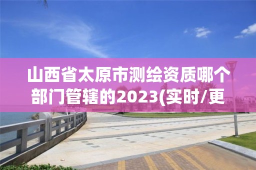 山西省太原市测绘资质哪个部门管辖的2023(实时/更新中)