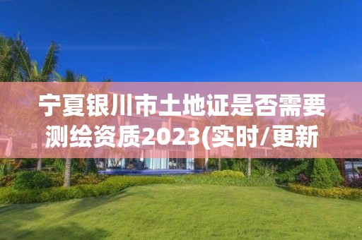 宁夏银川市土地证是否需要测绘资质2023(实时/更新中)