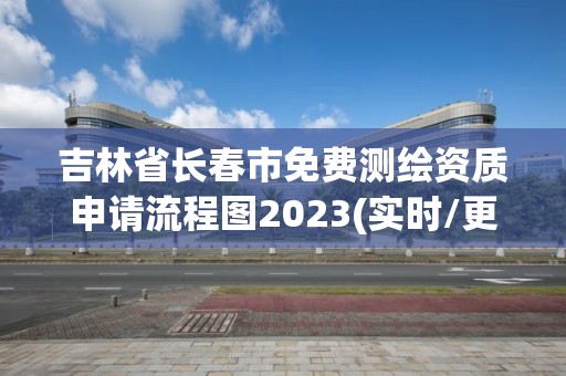 吉林省长春市免费测绘资质申请流程图2023(实时/更新中)