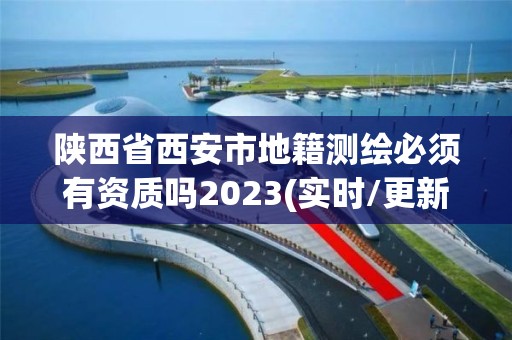 陕西省西安市地籍测绘必须有资质吗2023(实时/更新中)