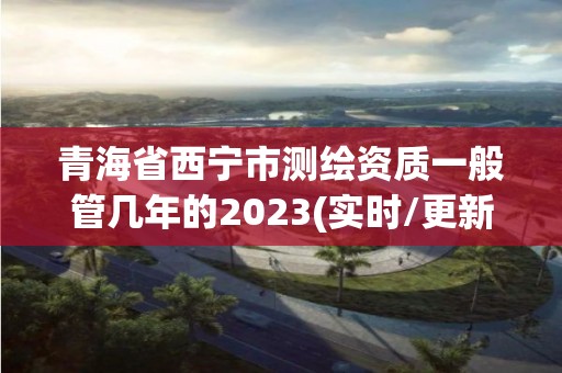 青海省西宁市测绘资质一般管几年的2023(实时/更新中)