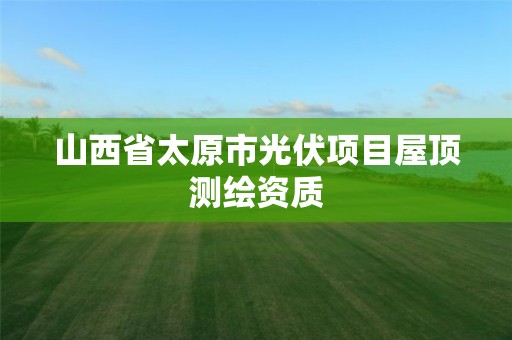 山西省太原市光伏项目屋顶测绘资质