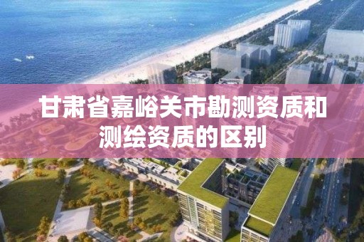 甘肃省嘉峪关市勘测资质和测绘资质的区别