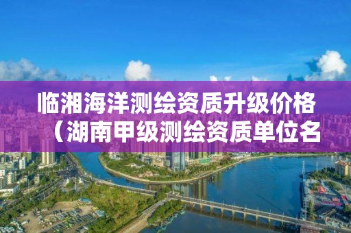 临湘海洋测绘资质升级价格（湖南甲级测绘资质单位名录）