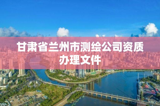 甘肃省兰州市测绘公司资质办理文件