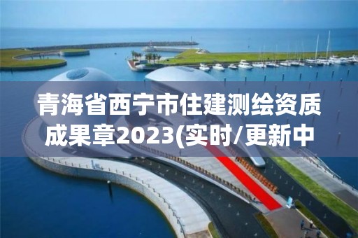 青海省西宁市住建测绘资质成果章2023(实时/更新中)