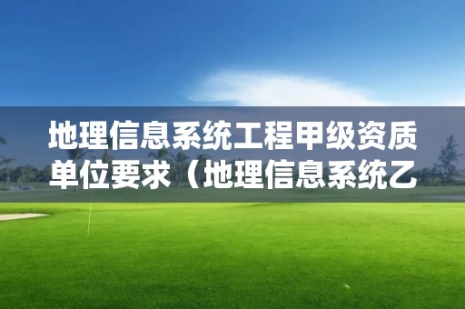 地理信息系统工程甲级资质单位要求（地理信息系统乙级资质）