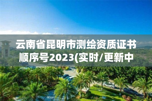 云南省昆明市测绘资质证书顺序号2023(实时/更新中)