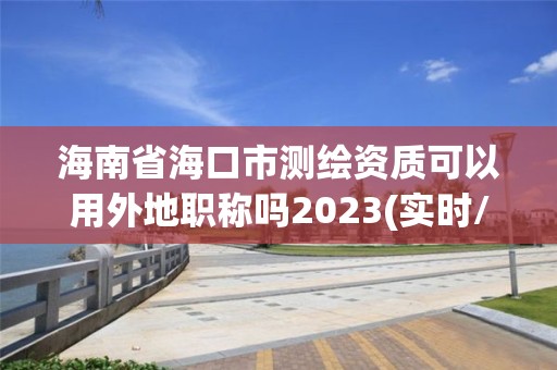 海南省海口市测绘资质可以用外地职称吗2023(实时/更新中)