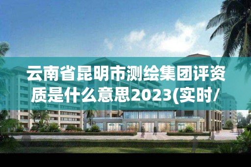 云南省昆明市测绘集团评资质是什么意思2023(实时/更新中)