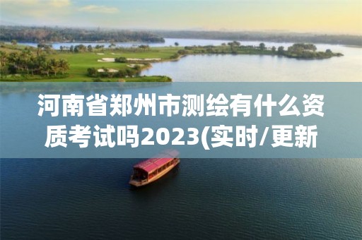 河南省郑州市测绘有什么资质考试吗2023(实时/更新中)