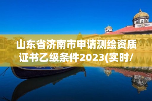 山东省济南市申请测绘资质证书乙级条件2023(实时/更新中)