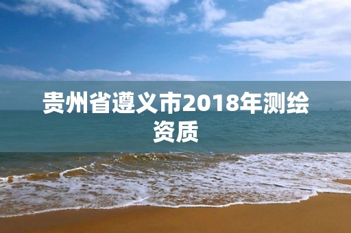 贵州省遵义市2018年测绘资质