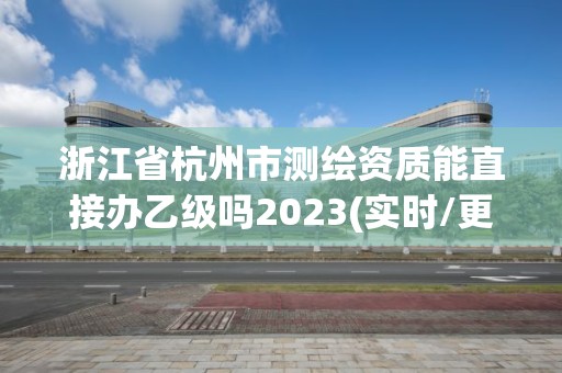 浙江省杭州市测绘资质能直接办乙级吗2023(实时/更新中)