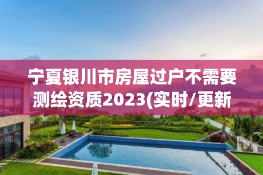 宁夏银川市房屋过户不需要测绘资质2023(实时/更新中)