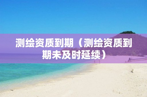 测绘资质到期（测绘资质到期未及时延续）