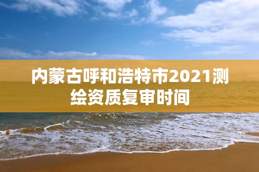 内蒙古呼和浩特市2021测绘资质复审时间