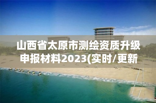 山西省太原市测绘资质升级申报材料2023(实时/更新中)