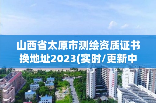 山西省太原市测绘资质证书换地址2023(实时/更新中)