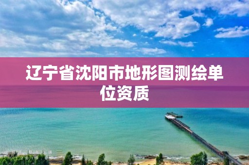 辽宁省沈阳市地形图测绘单位资质