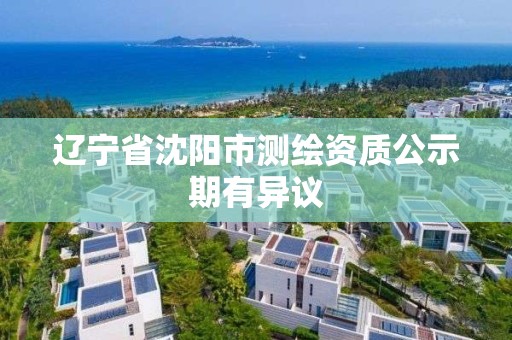 辽宁省沈阳市测绘资质公示期有异议